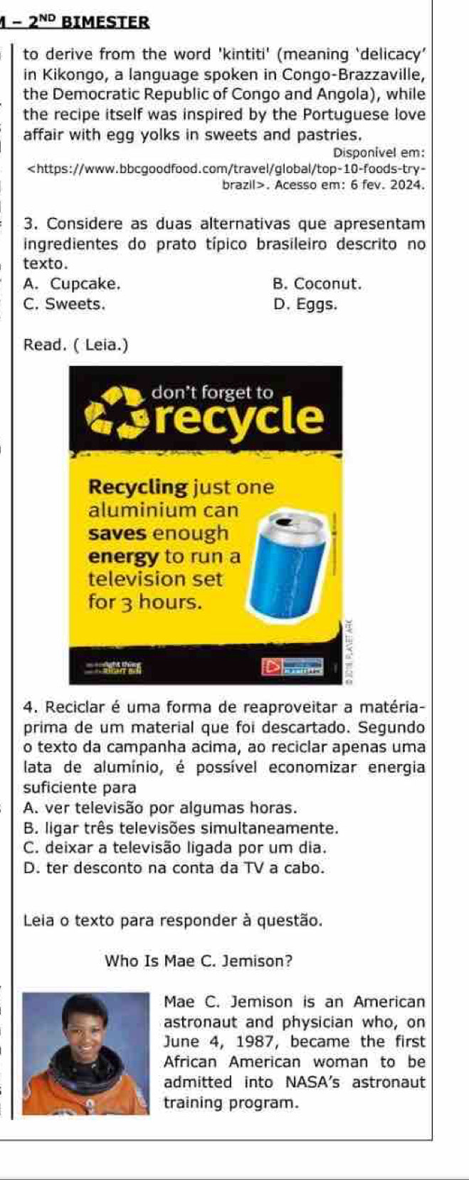 1-2^(ND) BIMESTER
to derive from the word 'kintiti' (meaning ‘delicacy'
in Kikongo, a language spoken in Congo-Brazzaville,
the Democratic Republic of Congo and Angola), while
the recipe itself was inspired by the Portuguese love
affair with egg yolks in sweets and pastries.
Disponivel em:. Acesso em: 6 fev. 2024.
3. Considere as duas alternativas que apresentam
ingredientes do prato típico brasileiro descrito no
texto.
A. Cupcake. B. Coconut.
C. Sweets. D. Eggs.
Read. ( Leia.)
4. Reciclar é uma forma de reaproveitar a matéria-
prima de um material que foi descartado. Segundo
o texto da campanha acima, ao reciclar apenas uma
lata de alumínio, é possível economizar energia
suficiente para
A. ver televisão por algumas horas.
B. ligar três televisões simultaneamente.
C. deixar a televisão ligada por um dia.
D. ter desconto na conta da TV a cabo.
Leia o texto para responder à questão.
Who Is Mae C. Jemison?
Mae C. Jemison is an American
astronaut and physician who, on
June 4, 1987, became the first
African American woman to be
admitted into NASA's astronaut
training program.