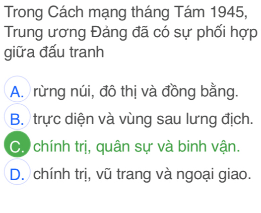 Trong Cách mạng tháng Tám 1945,
Trung ương Đảng đã có sự phối hợp
giữa đấu tranh
A. rừng núi, đô thị và đồng bằng.
B. trực diện và vùng sau lưng địch.
C. chính trị, quân sự và binh vận.
D. chính trị, vũ trang và ngoại giao.