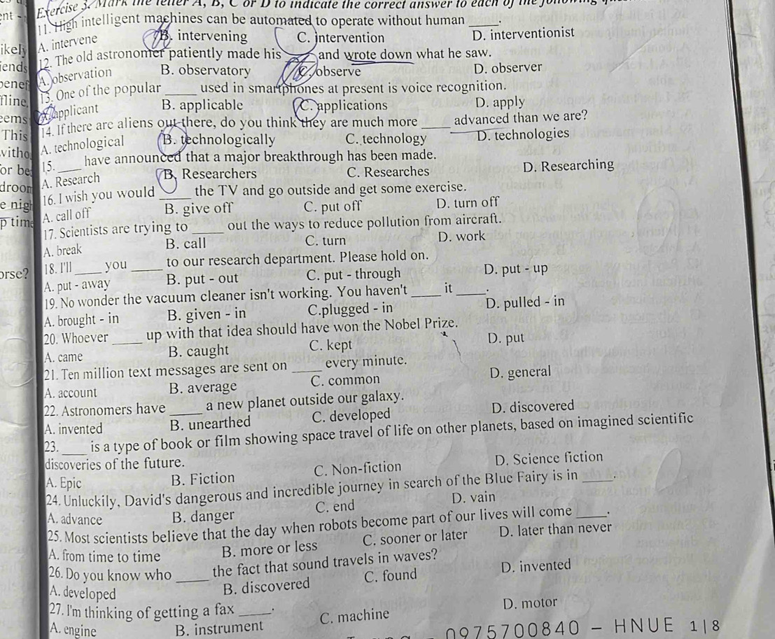 ent   t orcise 3  Mark the lelter A, B, C or D to indicate the correct answer to each of the Jonow
11. High intelligent machines can be automated to operate without human _.
ikely A. intervene B. intervening C. Intervention D. interventionist
ends 12. The old astronomer patiently made his a and wrote down what he saw.
en A. observation B. observatory C. observe D. observer
fline. 13. One of the popular _used in smartphones at present is voice recognition.
ems A applicant B. applicable C. applications D. apply
This . If there are aliens out there, do you think they are much more _advanced than we are?
witho A. technological B. technologically C. technology D. technologies
have announced that a major breakthrough has been made.
or be 15._ D. Researching
droom A. Research B. Researchers C. Researches
e nig 16. I wish you would _the TV and go outside and get some exercise.
p time A. call off B. give off C. put off D. turn off
17. Scientists are trying to out the ways to reduce pollution from aircraft.
B. call C. turn
A. break _D. work
orse? 18. I'll_ you_ to our research department. Please hold on.
A. put - away B. put - out C. put - through _D. put - up
19. No wonder the vacuum cleaner isn't working. You haven't _it .
A. brought - in B. given - in C.plugged - in D. pulled - in
20. Whoever _up with that idea should have won the Nobel Prize.
A. came B. caught
C. kept D. put
21. Ten million text messages are sent on _every minute.
A. account B. average C. common D. general
22. Astronomers have a new planet outside our galaxy.
A. invented _B. unearthed C. developed D. discovered
23._ is a type of book or film showing space travel of life on other planets, based on imagined scientific
discoveries of the future.
A. Epic
B. Fiction C. Non-fiction D. Science fiction
24. Unluckily, David's dangerous and incredible journey in search of the Blue Fairy is in _.
A. advance B. danger C. end D. vain
25. Most scientists believe that the day when robots become part of our lives will come _.
A. from time to time
B. more or less C. sooner or later D. later than never
26. Do you know who _the fact that sound travels in waves?
A. developed
B. discovered C. found D. invented
27. I'm thinking of getting a fax_ _. D. motor
C. machine
A. engine B. instrument
975700840 - HNUE 18