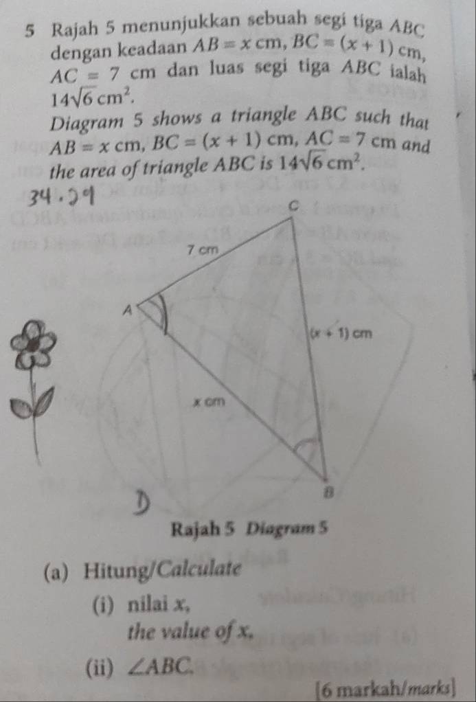 Rajah 5 menunjukkan sebuah segi tiga ABC
dengan keadaan AB=xcm,BC=(x+1)cm,
AC=7cm dan luas segi tiga ABC ialah
14sqrt(6)cm^2.
Diagram 5 shows a triangle ABC such that
AB=xcm,BC=(x+1)cm,AC=7cm and
the area of triangle ABC is 14sqrt(6)cm^2.
Rajah 5 Diagram 5
(a) Hitung/Calculate
(i) nilai x,
the value of x.
(ii) ∠ ABC
[6 markah/marks]