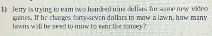 Jerry is trying to earn two hundred nine dollars for some new video
games. If he charges forty-seven dollars to mow a lawn, how many
lawns will he need to mow to earn the money?