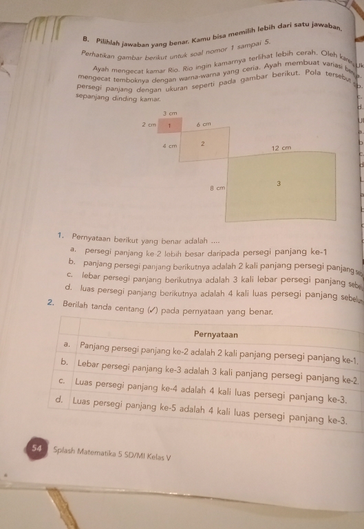 Pilihlah jawaban yang benar. Kamu bisa memilih lebih dari satu jawaban
Perhatikan gambar berikut untuk soal nomor 1 sampai 5
Ayah menzecat kamar Rio. Rio ingin kamarnya terlihat lebih cerah. Oleh ka U
mengecat temboknva dengan warna-warna yang ceria. Ayah membuat variasi be 
persegi panjang dengan ukuran seperti pada gambar berikut. Pola tersebut 
sepanjang dinding kamar.
C.
d .
a.
1. Pernyataan berikut yang benar adalah ....
a. persegi panjang ke -2 lebih besar daripada persegi panjang ke -1
b. panjang persegi panjang berikutnya adalah 2 kali panjang persegi panjang
c. lebar persegi panjang berikutnya adalah 3 kali lebar persegi panjang s
d. luas persegi panjang berikutnya adalah 4 kali luas persegi panjang sebel
2. Berilah tanda centang (✓) pada pernyataan yang benar.
.
2
54 Spiash Matematika 5 SD/MI Kelas V