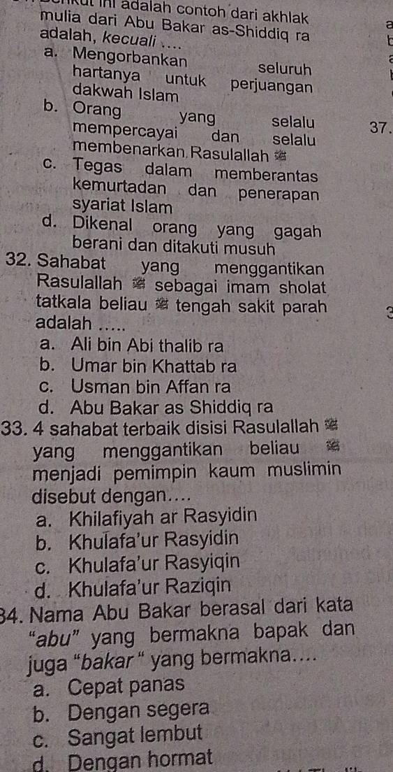 Kul ini adalah contoh dari akhlak
mulia dari Abu Bakar as-Shiddiq ra
a
adalah, kecuali ....
a. Mengorbankan seluruh
hartanya untuk perjuangan 
dakwah Islam
b. Orang yang selalu 37.
mempercayai dan selalu
membenarkan Rasulallah
c. Tegas dalam memberantas
kemurtadan dan penerapan
syariat Islam
d. Dikenal orang yang gagah
berani dan ditakuti musuh
32. Sahabat yang menggantikan
Rasulallah sebagai imam sholat
tatkala beliau tengah sakit parah he
adalah_
a. Ali bin Abi thalib ra
b. Umar bin Khattab ra
c. Usman bin Affan ra
d. Abu Bakar as Shiddiq ra
33. 4 sahabat terbaik disisi Rasulallah 
yang menggantikan beliau 
menjadi pemimpin kaum muslimin
disebut dengan....
a. Khilafiyah ar Rasyidin
b. Khulafa'ur Rasyidin
c. Khulafa’ur Rasyiqin
d. Khulafa'ur Raziqin
34. Nama Abu Bakar berasal dari kata
“abu” yang bermakna bapak dan
juga “bakar “ yang bermakna….
a. Cepat panas
b. Dengan segera
c. Sangat lembut
d Dengan hormat