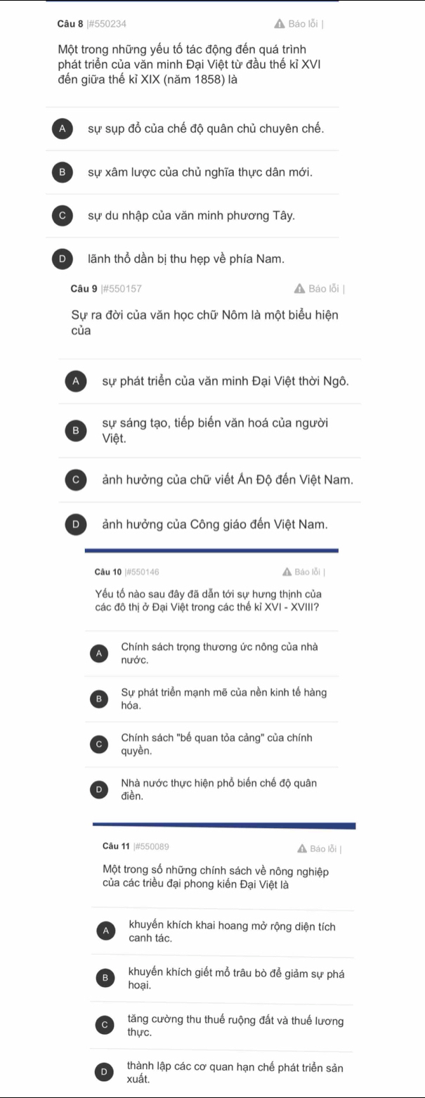 #550234 A Báo lỗi |
Một trong những yếu tố tác động đến quá trình
phát triển của văn minh Đại Việt từ đầu thế kỉ XVI
đến giữa thế kỉ XIX (năm 1858) là
sự sụp đổ của chế độ quân chủ chuyên chế.
B sự xâm lược của chủ nghĩa thực dân mới.
C sự du nhập của văn minh phương Tây.
D lãnh thổ dần bị thu hẹp về phía Nam.
Câu 9 |#550157 A Báo lỗi |
Sự ra đời của văn học chữ Nôm là một biểu hiện
của
A sự phát triển của văn minh Đại Việt thời Ngô.
B sự sáng tạo, tiếp biến văn hoá của người
Việt.
Cộ ảnh hưởng của chữ viết Án Độ đến Việt Nam.
D ảnh hưởng của Công giáo đến Việt Nam.
Câu 10 |#550146 A Báo lỗi |
Yếu tố nào sau đây đã dẫn tới sự hưng thịnh của
các đô thị ở Đại Việt trong các thế kỉ XVI - XVIII?
Chính sách trọng thương ức nông của nhà
nước.
Sự phát triển mạnh mẽ của nền kinh tế hàng
hóa.
Chính sách "bế quan tỏa cảng" của chính
quyền.
Nhà nước thực hiện phổ biến chế độ quân
điền.
Câu 11 |#550089 ▲ Báo lỗi |
Một trong số những chính sách về nông nghiệp
của các triều đại phong kiến Đại Việt là
khuyến khích khai hoang mở rộng diện tích
canh tác.
khuyến khích giết mỗ trâu bò để giảm sự phá
hoại.
tăng cường thu thuế ruộng đất và thuế lương
thực.
thành lập các cơ quan hạn chế phát triển sản
xuất.