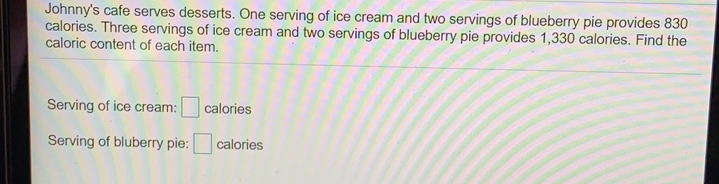 Johnny's cafe serves desserts. One serving of ice cream and two servings of blueberry pie provides 830
calories. Three servings of ice cream and two servings of blueberry pie provides 1,330 calories. Find the
caloric content of each item.
Serving of ice cream: calories
Serving of bluberry pie: calories