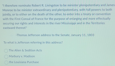 "I therefore nominate Robert R. Livingston to be minister plenipotentiary and James
Monroe to be minister extraordinary and plenipotentiary, with full powers to both
jointly, or to either on the death of the other, to enter into a treaty or convention
with the First Consul of France for the purpose of enlarging and more effectually
securing our rights and interests in the river Mississippi and in the Territories
eastward thereof."
-Thomas Jefferson address to the Senate, January 11, 1803
To what is Jefferson referring in this address?
The Alien & Sedition Acts
Marbury v. Madison
the Louisiana Purchase