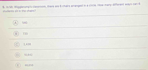 In Mr. Wigglerump's classroom, there are 6 chairs arranged in a circle. How many different ways can 6
students sit in the chairs?
A 540
720
2,438
10,842
46,656