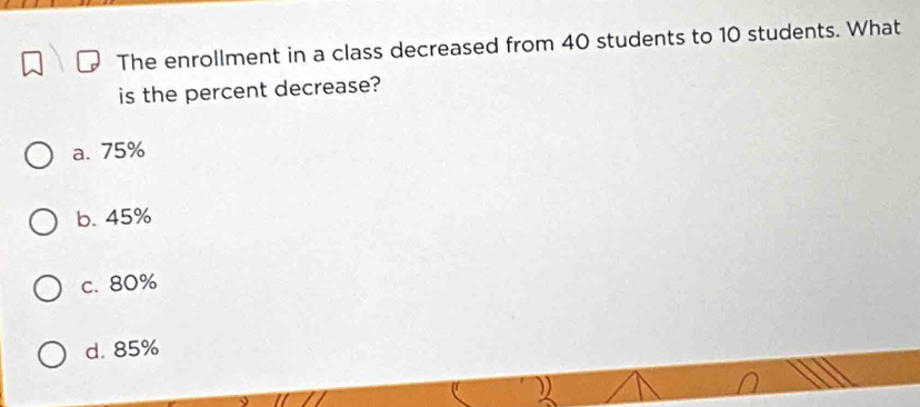 The enrollment in a class decreased from 40 students to 10 students. What
is the percent decrease?
a. 75%
b. 45%
c. 80%
d. 85%