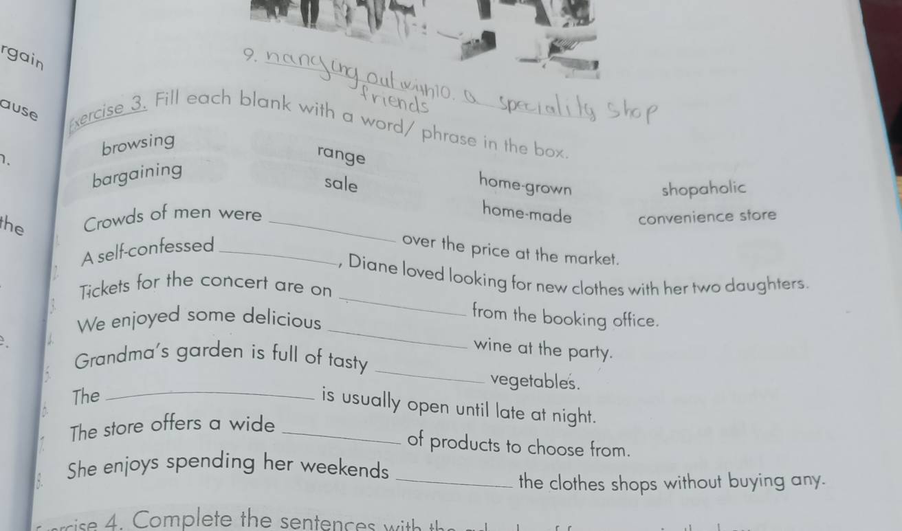 rgain
9.
ause xercise 3. Fill each blank with a word/ phrase in the box.
1. browsing
range
bargaining
sale home-grown shopaholic
the Crowds of men were_
home-made convenience store
A self-confessed_
over the price at the market.
_
, Diane loved looking for new clothes with her two daughters.
Tickets for the concert are on
_
from the booking office.
We enjoyed some delicious
_
wine at the party.
Grandma's garden is full of tasty
vegetables.
The
_
is usually open until late at night.
The store offers a wide_
of products to choose from.
She enjoys spending her weekends
_the clothes shops without buying any.
sise 4 . Complete the sentences w ith th