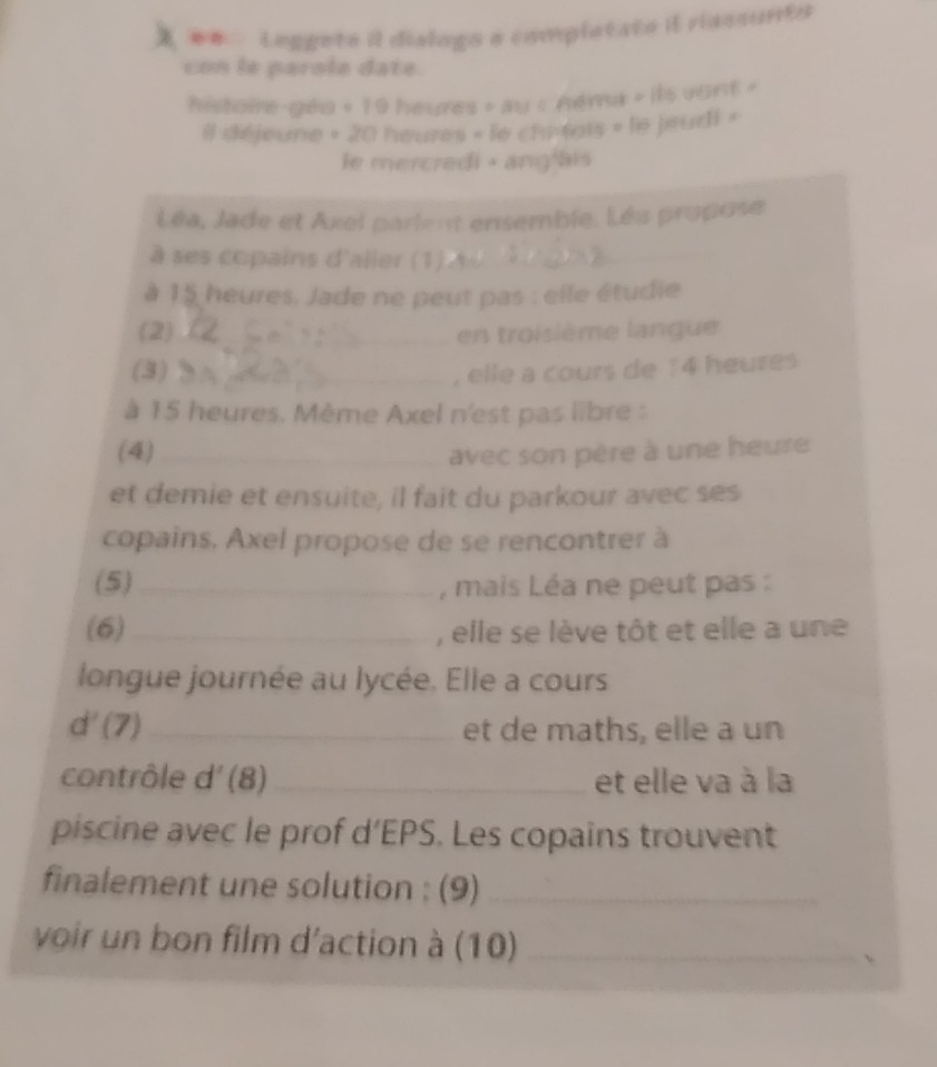 # Leggeta il dialogo e completato il riassunto 
con le parsle date. 
histoire-géu + 19 heures » au « néma » ils vont » 
il déjeune » 20 heures » le chi-tais » le jeudi « 
e mercredi + ang ais 
Léa, Jade et Axel parlent ensemble. Léa propose 
à ses copains d'aller (1)_ 
à 15 heures. Jade ne peut pas : elle étudie 
(2)_ en troisième langue 
(3)_ , elle a cours de 1 4 heures 
à 15 heures. Mème Axel n'est pas libre : 
(4) _avec son père à une heure 
et demie et ensuite, il fait du parkour avec ses 
copains, Axel propose de se rencontrer à 
(5)_ , mais Léa ne peut pas : 
(6)_ , elle se lève tôt et elle a une 
longue journée au lycée. Elle a cours 
d'(7) _ et de maths, elle a un 
contrôle d' (8) _et elle va à la 
piscine avec le prof d’EPS. Les copains trouvent 
finalement une solution : (9)_ 
voir un bon film d'action à (10)_ 
、