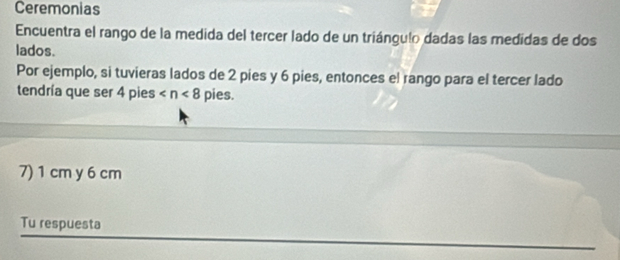 Ceremonias 
Encuentra el rango de la medida del tercer lado de un triángulo dadas las medidas de dos 
lados. 
Por ejemplo, si tuvieras lados de 2 pies y 6 pies, entonces el rango para el tercer lado 
tendría que ser 4 pies pies. 
7) 1 cm y 6 cm
Tu respuesta