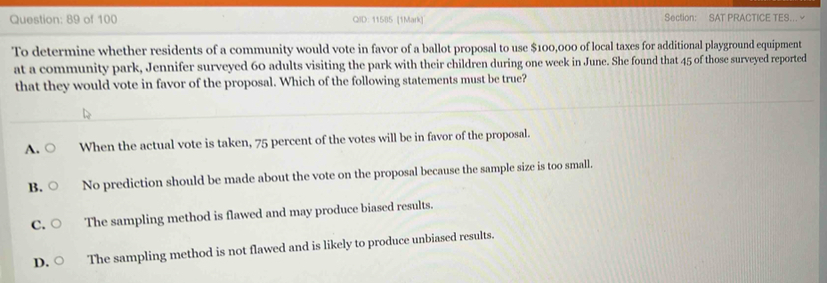 of 100 QID: 11585 [1Mark] Section: SAT PRACTICE TES...∽
To determine whether residents of a community would vote in favor of a ballot proposal to use $100,000 of local taxes for additional playground equipment
at a community park, Jennifer surveyed 60 adults visiting the park with their children during one week in June. She found that 45 of those surveyed reported
that they would vote in favor of the proposal. Which of the following statements must be true?
A. When the actual vote is taken, 75 percent of the votes will be in favor of the proposal.
B. No prediction should be made about the vote on the proposal because the sample size is too small.
C. The sampling method is flawed and may produce biased results.
D. The sampling method is not flawed and is likely to produce unbiased results.