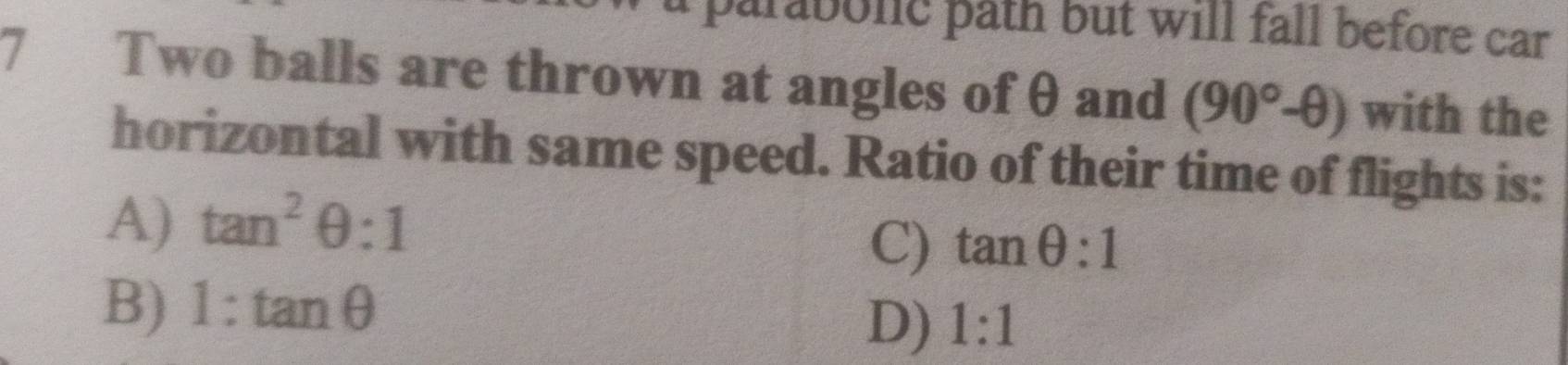 parabolc path but will fall before car 
7 Two balls are thrown at angles of θ and (90°-θ ) with the
horizontal with same speed. Ratio of their time of flights is:
A) tan^2θ :1
C) tan θ :1
B) 1:tan θ
D) 1:1