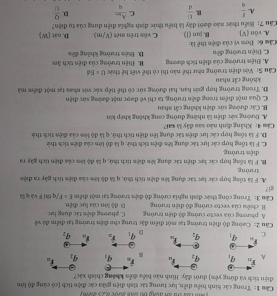 (Mỗi cầu tra lới đung thi sinh được 0,25 điểm)
Câu 1: Trong các hình biểu diễn, lực tương tác tĩnh điện giữa các điện tích (có cùng độ lớn
điện tích và đứng yên) dưới đây. Hình nào biểu diễn không chính xác?
A. vector F_21 6
q_1 q_2 vector F_12 vector F_21 q_1 q_2 F_12
B.
+
overline F_21
a
C. q_1 q_2 vector F_12 vector F_12 q_2
D. q_1 F_21
Câu 2: Cường độ điện trường tại một điểm đặc trưng cho điện trường tại điểm đó về
A. phương của vectơ cường độ điện trường. C. phương diện tác dụng lực.
B. chiều của vectơ cường độ điện trường. D. độ lớn của lực điện.
Câu 3: Trong công thức định nghĩa cường độ điện trường tại một điểm E=F/q thì F và q là
gì?
A. F là tổng hợp các lực tác dụng lên điện tích thử, q là độ lớn của điện tích gây ra điện
trường.
B. F là tổng hợp các lực điện tác dụng lên điện tích thử, q là độ lớn của điện tích gây ra
điện trường.
C. F là tổng hợp các lực tác dụng lên điện tích thử, q là độ lớn của điện tích thử.
D. F là tổng hợp các lực điện tác dụng lên điện tích thử, q là độ lớn của điện tích thử.
Câu 4: Khẳng định nào sau đây là sai?
A. Đường sức điện là những đường cong không khép kín
B. Các đường sức điện không cắt nhau
C. Qua một điểm trong điện trường, ta chỉ vẽ được một đường sức điện
D. Trong trường hợp giới hạn, hai đường sức có thể tiếp xúc với nhau tại một điểm mà
không cắt nhau
Câu 5: Với điện trường như thế nào thì có thể viết hệ thức U=Ed
A. Điện trường của điện tích dương B. Điện trường của điện tích âm
C. Điện trường đều D. Điện trường không đều
Câu 6: Đơn vị của điện thế là:
A. vôn (V). B. jun (J). C. vôn trên mét (V/m). D. oát (W).
Câu 7: Biểu thức nào dưới đây là biểu thức định nghĩa điện dung của tụ điện?
A.  F/q .  U/d . C. frac A_Meq. D.  Q/U .
B.