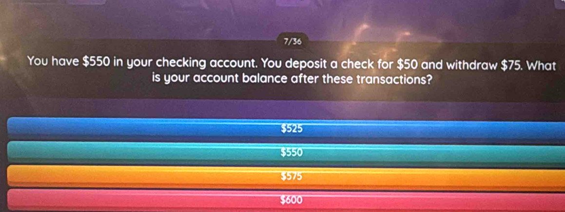 7/36
You have $550 in your checking account. You deposit a check for $50 and withdraw $75. What
is your account balance after these transactions?
$525
$550
$575
$600