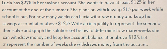 Lucia has $275 in her savings account. She wants to have at least $125 in her 
account at the end of the summer. She plans on withdrawing $15 per week while 
school is out. For how many weeks can Lucia withdraw money and keep her 
savings account at or above $125? Write an inequality to represent the scenario, 
then solve and graph the solution set below to determine how many weeks she 
can withdraw money and keep her account balance at or above $125. Let
x represent the number of weeks she withdraws money from the account.