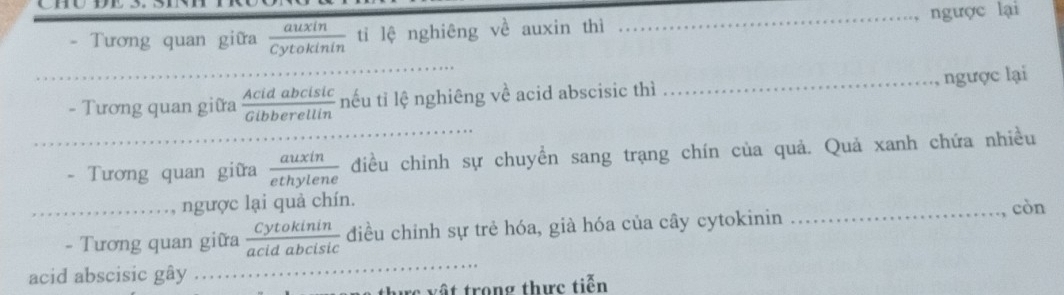 Tương quan giữa yianm tỉ lệ nghiêng về auxin thi _ngược lại 
_ 
_ 
_ngược lại 
- Tương quan giữa cu h e cia nếu tỉ lệ nghiêng về acid abscisic thì 
_- Tương quan giữa 1  auxin/ethylene  điều chinh sự chuyển sang trạng chín của quả. Quả xanh chứa nhiều 
_ngược lại quả chín. 
- Tương quan giữa  Cytokinin/acidabcisic  điều chỉnh sự trẻ hóa, già hóa của cây cytokinin 
_còn 
acid abscisic gây ……_ 
thực vật trong thực tiển