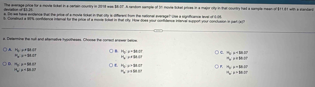 The average price for a movie ticket in a certain country in 2018 was $8.07. A random sample of 31 movie ticket prices in a major city in that country had a sample mean of $11.61 with a standard
deviation of $3.25.
a. Do we have evidence that the price of a movie ticket in that city is different from the national average? Use a significance level of 0.05.
b. Construct a 95% confidence interval for the price of a movie ticket in that city. How does your confidence interval support your conclusion in part (a)?
a. Determine the null and alternative hypotheses. Choose the correct answer below.
A. H_0:mu != $8.07
B. H_0:mu =$8.07
C. H_0:mu
H_a:mu =$8.07
H_a:mu != $8.07
H_a:mu ≥ $8.07
D. H_0:mu =$8.07
E. H_0:mu >$8.07 F. H_0:mu =$8.07
H_a:mu
H_a:mu ≤ $8.07
H_a:mu >$8.07