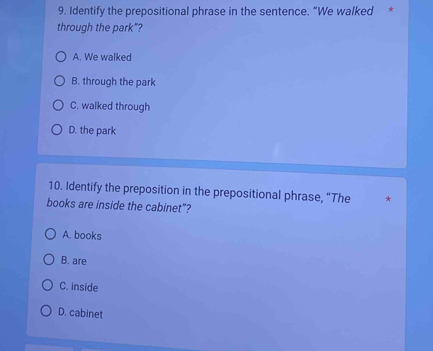 Identify the prepositional phrase in the sentence. “We walked *
through the park”?
A. We walked
B. through the park
C. walked through
D. the park
10. Identify the preposition in the prepositional phrase, “The *
books are inside the cabinet”?
A. books
B. are
C. inside
D. cabinet