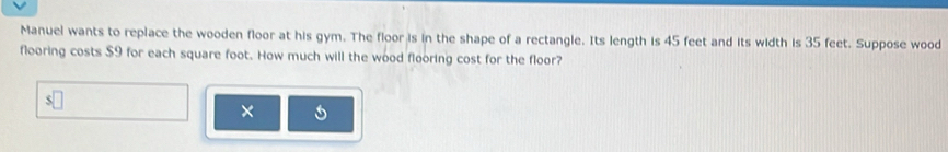 Manuel wants to replace the wooden floor at his gym. The floor is in the shape of a rectangle. Its length is 45 feet and its width is 35 feet. Suppose wood 
flooring costs $9 for each square foot. How much will the wood flooring cost for the floor? 
×