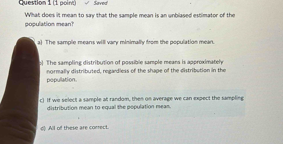 Saved
What does it mean to say that the sample mean is an unbiased estimator of the
population mean?
a) The sample means will vary minimally from the population mean.
b) The sampling distribution of possible sample means is approximately
normally distributed, regardless of the shape of the distribution in the
population.
c) If we select a sample at random, then on average we can expect the sampling
distribution mean to equal the population mean.
d) All of these are correct.