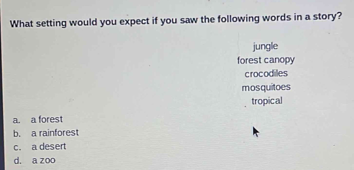 What setting would you expect if you saw the following words in a story?
jungle
forest canopy
crocodiles
mosquitoes
tropical
a. a forest
b. a rainforest
c. a desert
d. a zoo