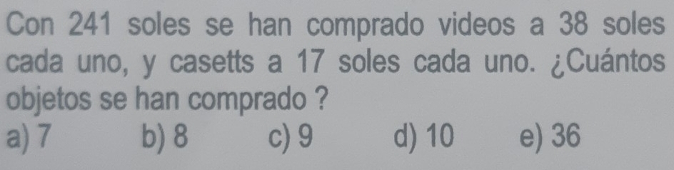 Con 241 soles se han comprado videos a 38 soles
cada uno, y casetts a 17 soles cada uno. ¿Cuántos
objetos se han comprado ?
a) 7 b) 8 c) 9 d) 10 e) 36