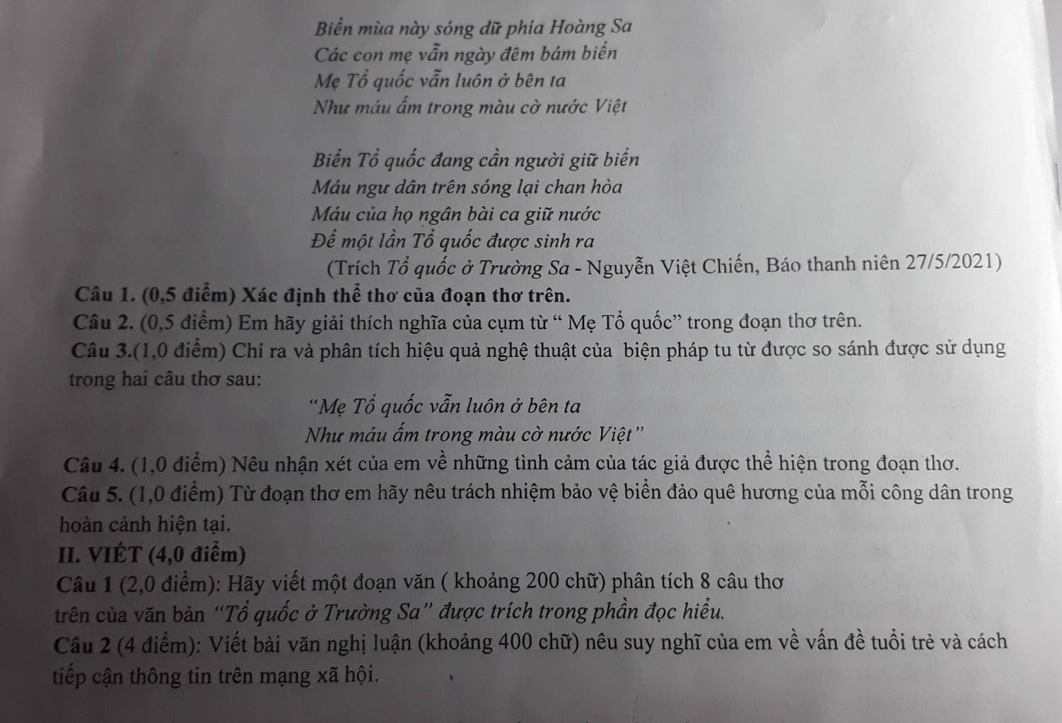 Biển mùa này sóng dữ phia Hoàng Sa
Các con mẹ vẫn ngày đêm bám biển
Mẹ Tổ quốc vẫn luôn ở bên ta
Như máu ẩm trong màu cờ nước Việt
Biển Tổ quốc đang cần người giữ biển
Máu ngư dân trên sóng lại chan hòa
Máu của họ ngân bài ca giữ nước
Để một lần Tổ quốc được sinh ra
(Trích Tổ quốc ở Trường Sa - Nguyễn Việt Chiến, Báo thanh niên 27/5/2021)
Câu 1. (0,5 điểm) Xác định thể thơ của đoạn thơ trên.
Câu 2. (0,5 điểm) Em hãy giải thích nghĩa của cụm từ “ Mẹ Tổ quốc” trong đoạn thơ trên.
Câu 3.(1,0 điểm) Chỉ ra và phân tích hiệu quả nghệ thuật của biện pháp tu từ được so sánh được sử dụng
trong hai câu thơ sau:
'Mẹ Tổ quốc vẫn luôn ở bên ta
Như máu ấm trong màu cờ nước Việt ''
Câu 4. (1,0 điểm) Nêu nhận xét của em về những tình cảm của tác giả được thể hiện trong đoạn thơ.
Câu 5. (1,0 điểm) Từ đoạn thơ em hãy nêu trách nhiệm bảo vệ biển đảo quê hương của mỗi công dân trong
hoàn cảnh hiện tại.
II. VIÉT (4,0 điểm)
Câu 1 (2,0 điểm): Hãy viết một đoạn văn ( khoảng 200 chữ) phân tích 8 câu thơ
trên của văn bản “Tổ quốc ở Trường Sa” được trích trong phần đọc hiểu.
Câu 2 (4 điểm): Viết bài văn nghị luận (khoảng 400 chữ) nêu suy nghĩ của em về vấn đề tuổi trẻ và cách
tiếp cận thông tin trên mạng xã hội.