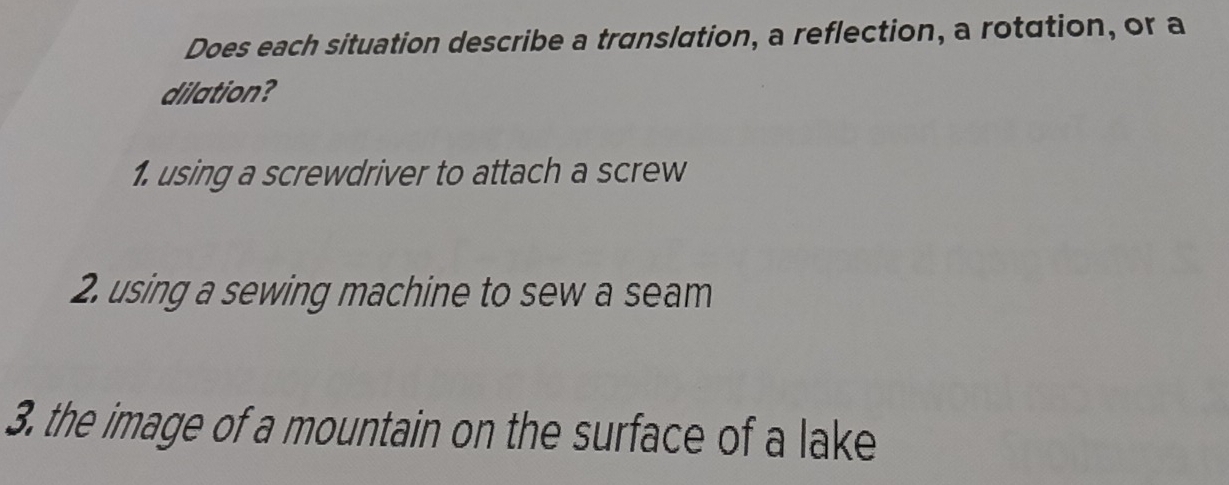 Does each situation describe a translation, a reflection, a rotation, or a 
dilation? 
1. using a screwdriver to attach a screw 
2. using a sewing machine to sew a seam 
3. the image of a mountain on the surface of a lake