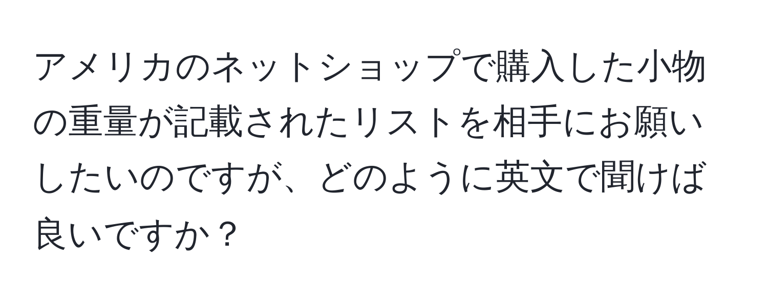 アメリカのネットショップで購入した小物の重量が記載されたリストを相手にお願いしたいのですが、どのように英文で聞けば良いですか？