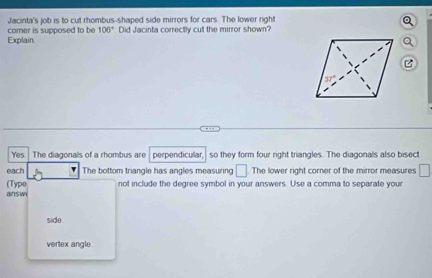 Jacinta's job is to cut rhombus-shaped side mirrors for cars. The lower right
comer is supposed to be 106° Did Jacinta correctly cut the mirror shown?
Explain
Yes The diagonals of a rhombus are perpendicular, so they form four right triangles. The diagonals also bisect
each The bottom triangle has angles measuring □. The lower right corner of the mirror measures □
(Type not include the degree symbol in your answers. Use a comma to separate your
answe
side
vertex angle