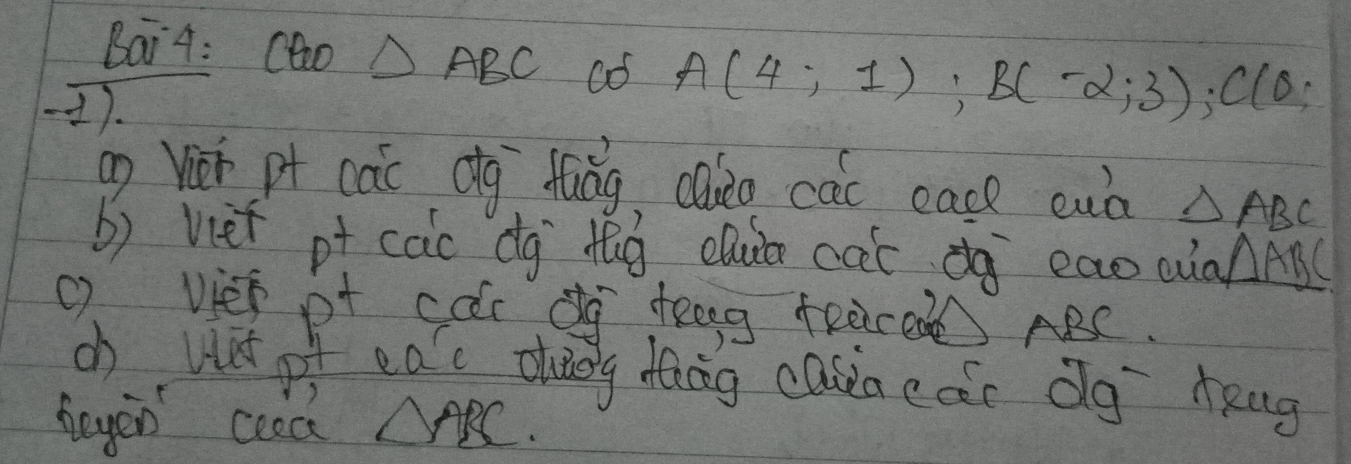 Bai4: CGO△ ABC
).
A(4;1); B(-2;3); C(0;
ag Vii pt càc Qg fuǒg, caio cac eace enà △ ABC
b) viet pt cac dg dg cu cat àà eaoQaAA( 
() vies pt car dg teg teered ABC. 
cb wat of eac dueg dǎāg casiaedc Ög eng 
heyen coed △ ABC.