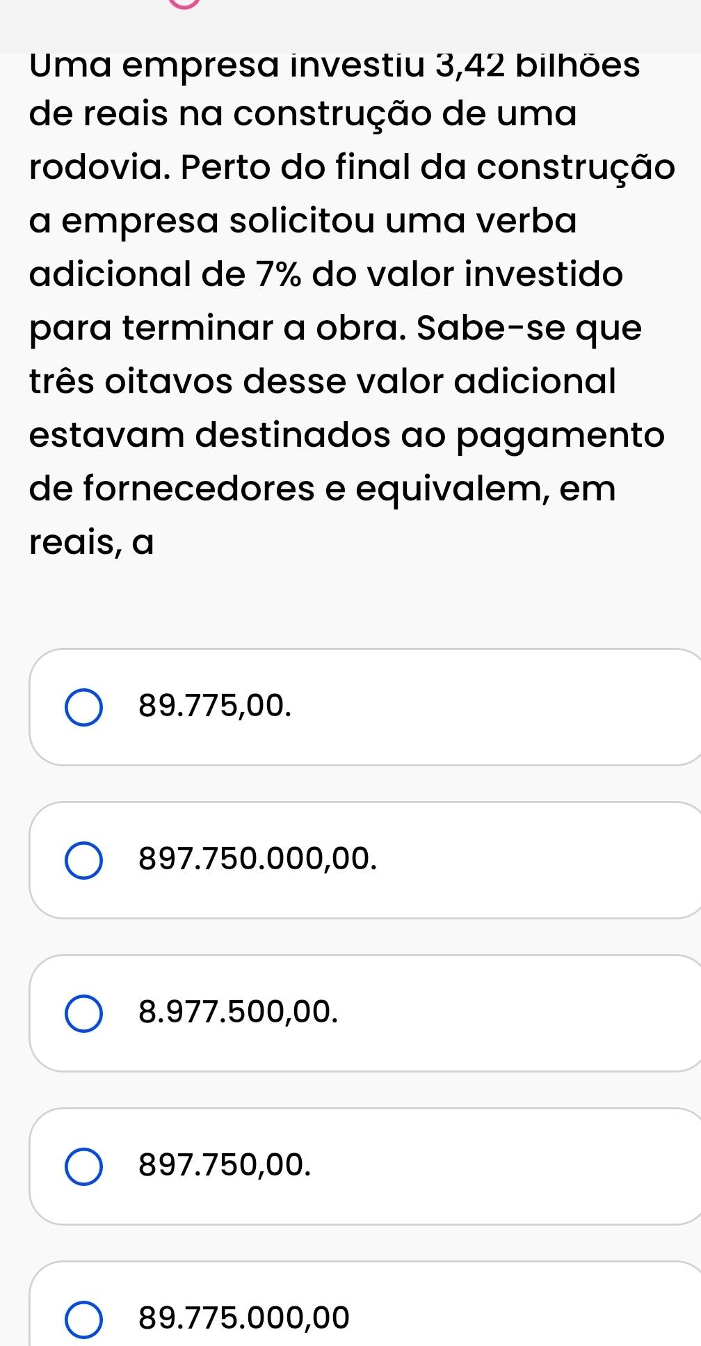 Uma empresa investiu 3,42 bilhões
de reais na construção de uma
rodovia. Perto do final da construção
a empresa solicitou uma verba
adicional de 7% do valor investido
para terminar a obra. Sabe-se que
três oitavos desse valor adicional
estavam destinados ao pagamento
de fornecedores e equivalem, em
reais, a
89.775,00.
897.750.000,00.
8.977.500,00.
897.750,00.
89.775.000,00