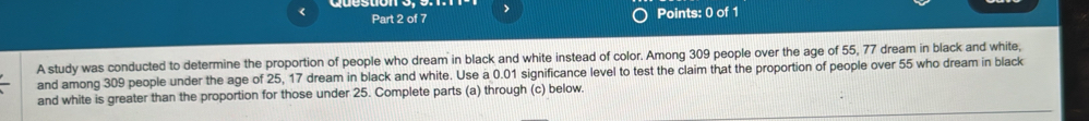 > 
Part 2 of 7 Points: 0 of 1 
A study was conducted to determine the proportion of people who dream in black and white instead of color. Among 309 people over the age of 55, 77 dream in black and white, 
and among 309 people under the age of 25, 17 dream in black and white. Use a 0.01 significance level to test the claim that the proportion of people over 55 who dream in black 
and white is greater than the proportion for those under 25. Complete parts (a) through (c) below.