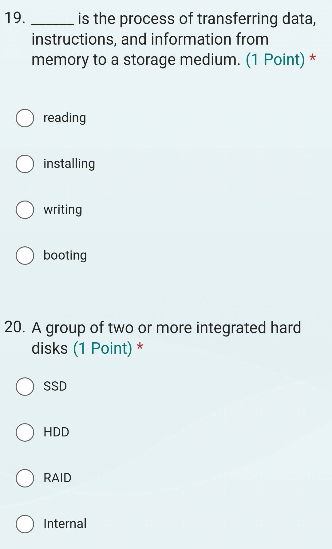 is the process of transferring data,
instructions, and information from
memory to a storage medium. (1 Point) *
reading
installing
writing
booting
20. A group of two or more integrated hard
disks (1 Point) *
SSD
HDD
RAID
Internal