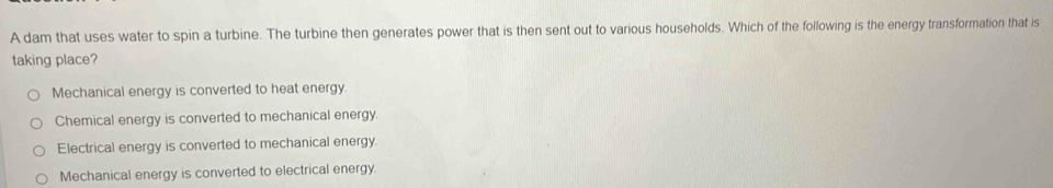 A dam that uses water to spin a turbine. The turbine then generates power that is then sent out to various households. Which of the following is the energy transformation that is
taking place?
Mechanical energy is converted to heat energy.
Chemical energy is converted to mechanical energy.
Electrical energy is converted to mechanical energy.
Mechanical energy is converted to electrical energy.