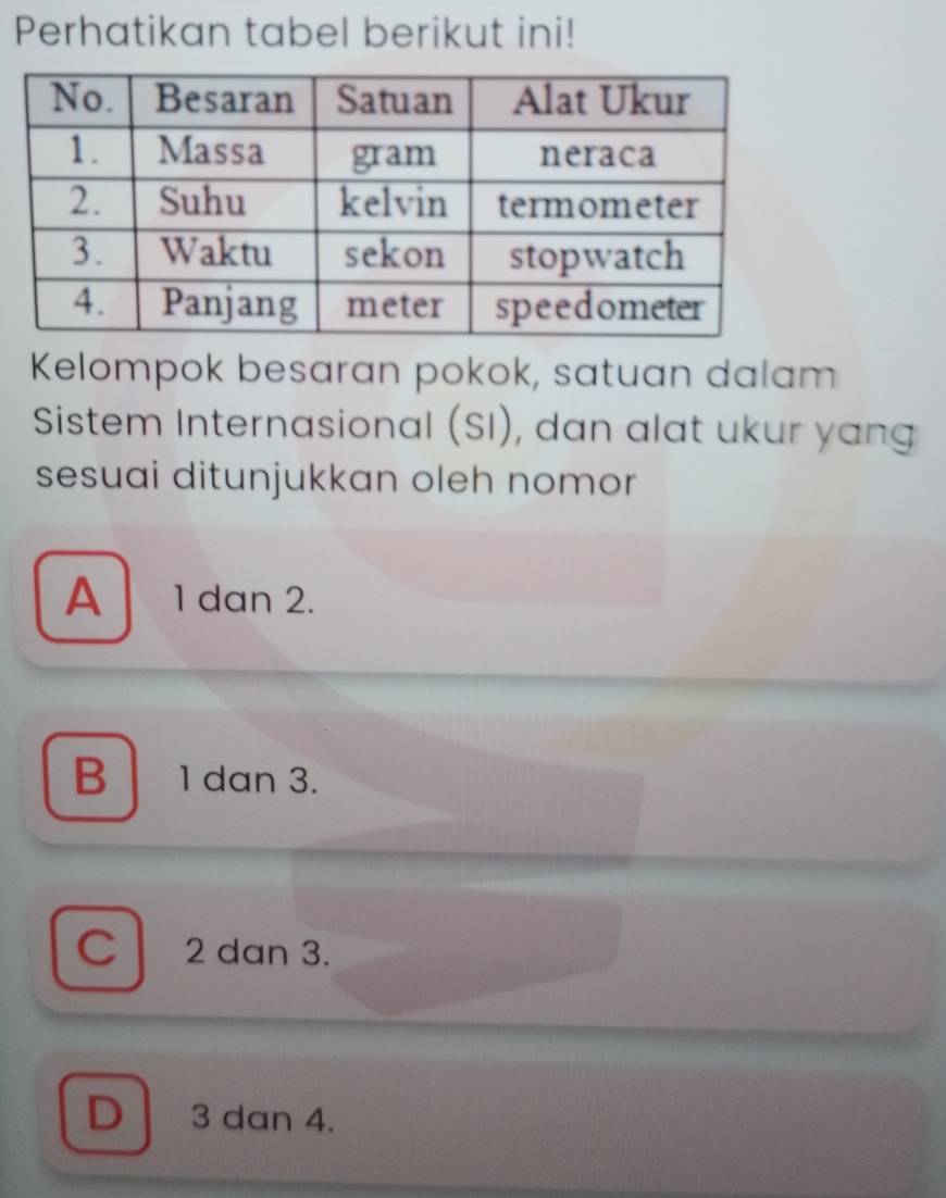 Perhatikan tabel berikut ini!
Kelompok besaran pokok, satuan dalam
Sistem Internasional (SI), dan alat ukur yang
sesuai ditunjukkan oleh nomor
A 1 dan 2.
B 1 dan 3.
C 2 dan 3.
D 3 dɑn 4.