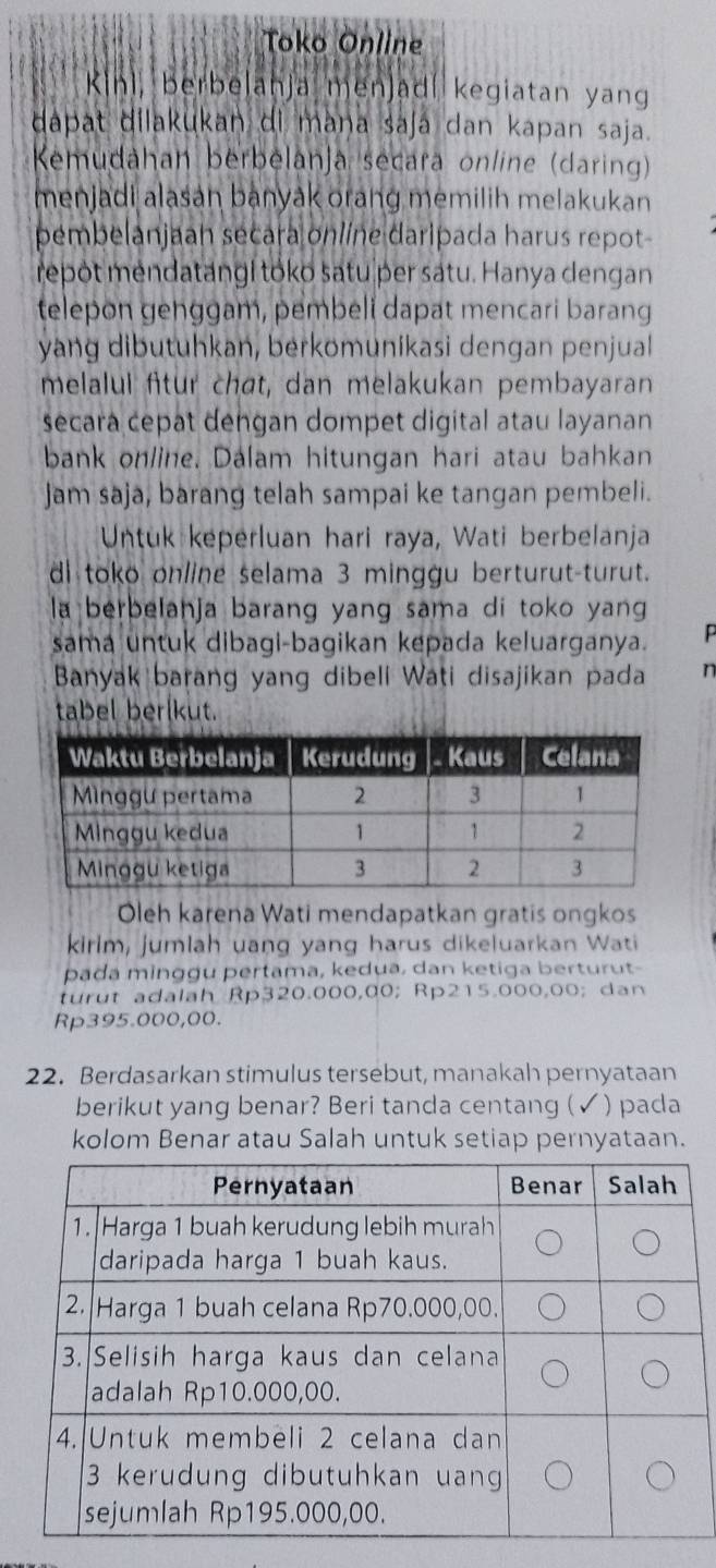 Toko Online
R(h) , berbelanja menjadí kegiatan yang 
dapat dilakukan di mana saja dan kapan saja. 
Kemudahan berbelanja secara online (daring) 
menjadi alasan banyak orang memilih melakukan 
pembelanjaah secara online daripada harus repot 
repot mendatangi toko satu per satu. Hanya dengan 
telepon genggam, pembeli dapat mencari barang 
yang dibutuhkan, berkomunikasi dengan penjual 
melalui ftur chat, dan melakukan pembayaran 
secara cepat dengan dompet digital atau layanan 
bank online. Dalam hitungan hari atau bahkan 
Jam saja, barang telah sampai ke tangan pembeli. 
Untuk keperluan hari raya, Wati berbelanja 
di toko online selama 3 minggu berturut-turut. 
la berbelanja barang yang sama di toko yang 
sama untuk dibagi-bagikan kepada keluarganya. 
Banyak barang yang dibeli Wati disajikan pada 
tabel berlkut. 
Oleh karena Wati mendapatkan gratis ongkos 
kirlm, jumlah uang yang harus dikeluarkan Wati 
pada minggu pertama, kedua, dan ketiga berturut- 
turut adalah Rp320.000,00; Rp215.000,00; dan
Rp395.000,00. 
22. Berdasarkan stimulus tersebut, manakah pernyataan 
berikut yang benar? Beri tanda centang (✓) pada 
kolom Benar atau Salah untuk setiap pernyataan.