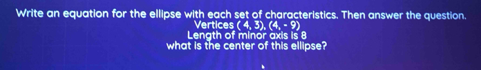 Write an equation for the ellipse with each set of characteristics. Then answer the question. 
Vertices (4,3), (4,-9)
Length of minor axis is 8
what is the center of this ellipse?