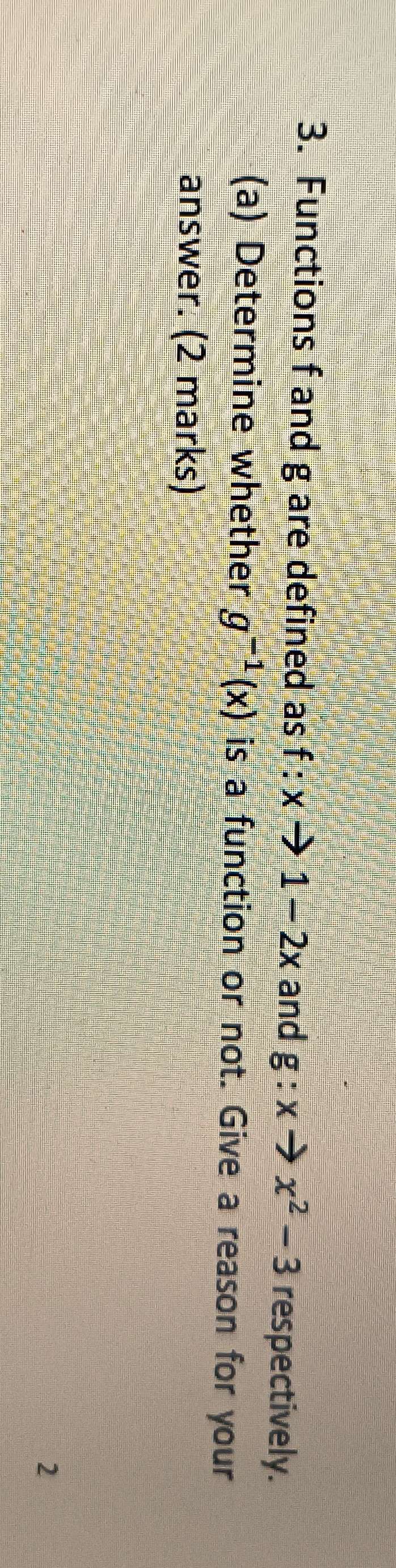 Functions f and g are defined as f:xto 1-2x and g:xto x^2-3 respectively. 
(a) Determine whether g^(-1)(x) is a function or not. Give a reason for your 
answer. (2 marks) 
2