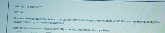 What is the quotient?
927/ 6
This model describes the division calculation. Start with the greatest multiple of 100 that can be multiplied by the 
divisor without going over the dividend. 
Enter a number in each box to correctly complete the model and quotient.