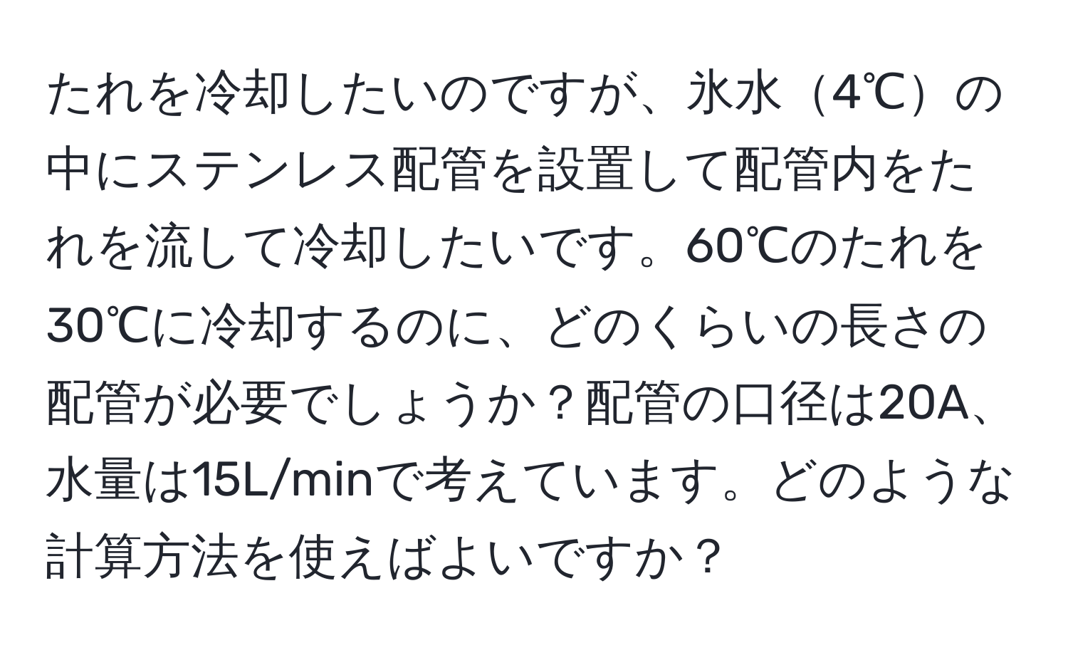 たれを冷却したいのですが、氷水4℃の中にステンレス配管を設置して配管内をたれを流して冷却したいです。60℃のたれを30℃に冷却するのに、どのくらいの長さの配管が必要でしょうか？配管の口径は20A、水量は15L/minで考えています。どのような計算方法を使えばよいですか？