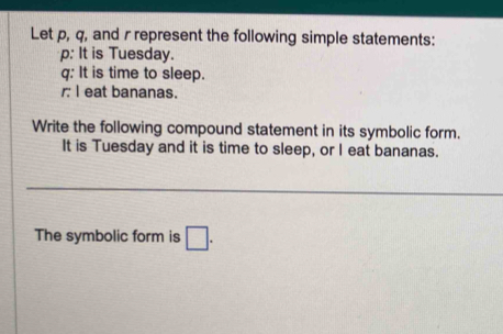 Let p, q, and r represent the following simple statements:
p : It is Tuesday.
q : It is time to sleep. 
r I eat bananas. 
Write the following compound statement in its symbolic form. 
It is Tuesday and it is time to sleep, or I eat bananas. 
The symbolic form is □.