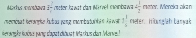 Markus membawa 3 2/3  meter kawat dan Marvel membawa 4 1/2 me ter. Mereka akan 
membuat kerangka kubus yang membutuhkan kawat 1 1/6 meter. . Hitunglah banyak 
kerangka kubus yang dapat dibuat Markus dan Marvel!