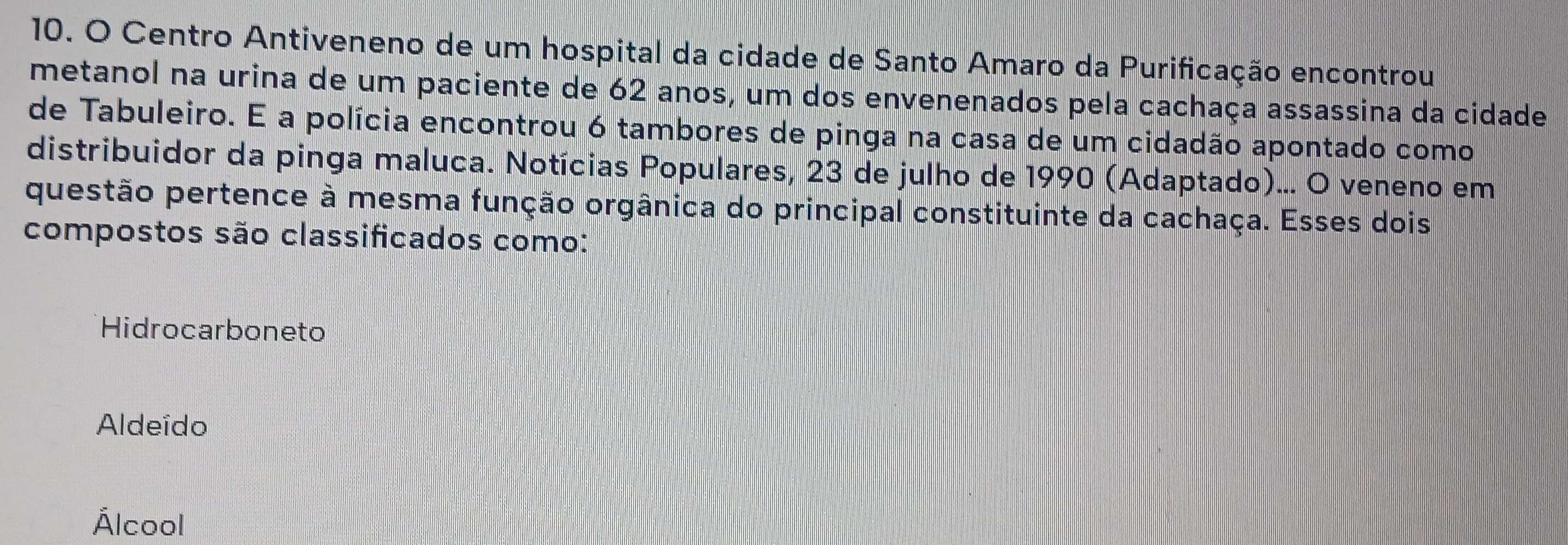 Centro Antiveneno de um hospital da cidade de Santo Amaro da Purificação encontrou
metanol na urina de um paciente de 62 anos, um dos envenenados pela cachaça assassina da cidade
de Tabuleiro. E a polícia encontrou 6 tambores de pinga na casa de um cidadão apontado como
distribuidor da pinga maluca. Notícias Populares, 23 de julho de 1990 (Adaptado)... O veneno em
questão pertence à mesma função orgânica do principal constituinte da cachaça. Esses dois
compostos são classificados como:
Hidrocarboneto
Aldeído
Álcool