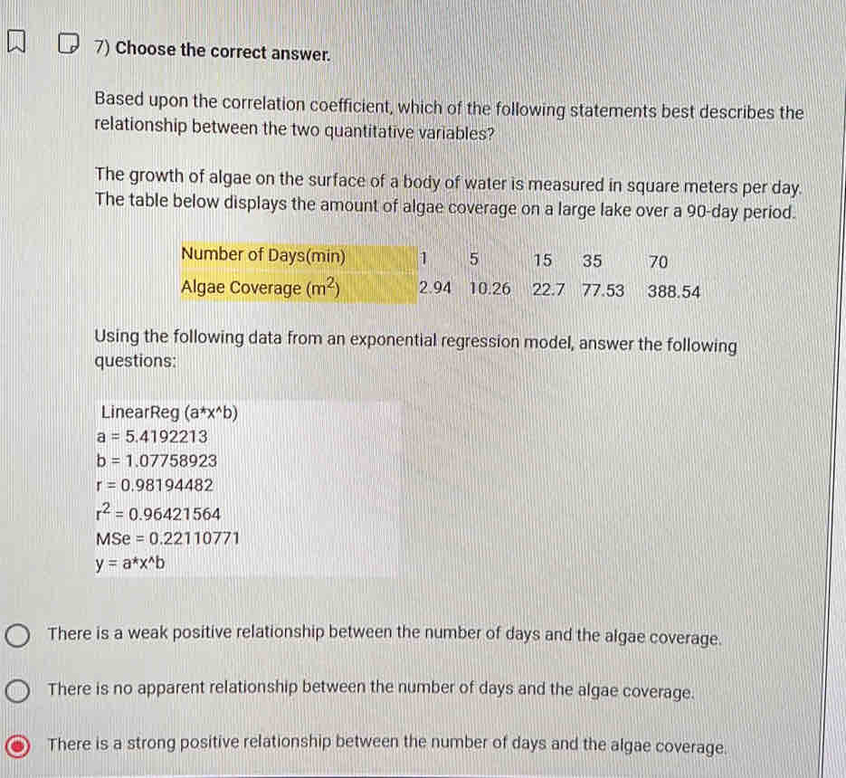 Choose the correct answer.
Based upon the correlation coefficient, which of the following statements best describes the
relationship between the two quantitative variables?
The growth of algae on the surface of a body of water is measured in square meters per day.
The table below displays the amount of algae coverage on a large lake over a 90-day period.
Number of Days (min) 1 5 15 35 70
Algae Coverage (m^2) 2.94 10.26 22.7 77.53 388.54
Using the following data from an exponential regression model, answer the following
questions:
LinearReg (a^*x^(wedge)b)
a=5.4192213
b=1.07758923
r=0.98194482
r^2=0.96421564
MSe=0.22110771
y=a^*x^(wedge)b
There is a weak positive relationship between the number of days and the algae coverage.
There is no apparent relationship between the number of days and the algae coverage.
There is a strong positive relationship between the number of days and the algae coverage.