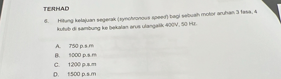 TERHAD
6. Hitung kelajuan segerak (synchronous speed) bagi sebuah motor aruhan 3 fasa, 4
kutub di sambung ke bekalan arus ulangalik 400V, 50 Hz.
A. 750 p.s.m
B. 1000 p.s.m
C. 1200 p.s.m
D. 1500 p.s.m