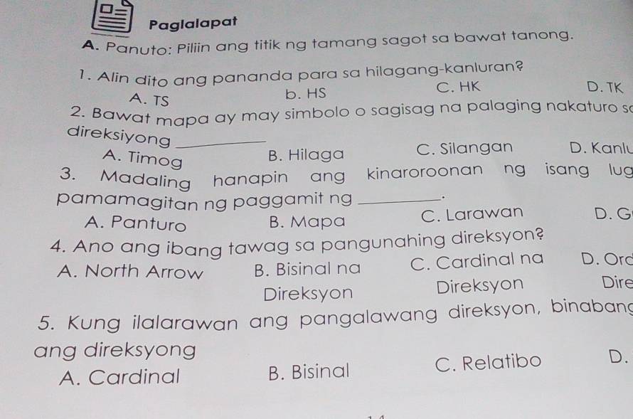 Paglalapat
A. Panuto: Piliin ang titik ng tamang sagot sa bawat tanong.
1. Alin dito ang pananda para sa hilagang-kanluran?
A. TS
b. HS C. HK D. TK
2. Bawat mapa ay may simbolo o sagisag na palaging nakaturo s
direksiyong_
A. Timog
B. Hilaga C. Silangan D. Kanlu
3. Madaling hanapin ang kinaroroonan ng isang lug
pamamagitan ng paggamit ng_
.
A. Panturo B. Mapa C. Larawan D. G
4. Ano ang ibang tawag sa pangunahing direksyon?
A. North Arrow B. Bisinal na C. Cardinal na D. Orc
Direksyon Direksyon
Dire
5. Kung ilalarawan ang pangalawang direksyon, binabang
ang direksyong
A. Cardinal B. Bisinal C. Relatibo D.