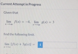 Current Attempt in Progress
Given that
limlimits _xto +∈fty f(x)=-4, limlimits _xto +∈fty g(x)=3
fnd the following limit.
limlimits _xto +∈fty [f(x)+3g(x)]=□