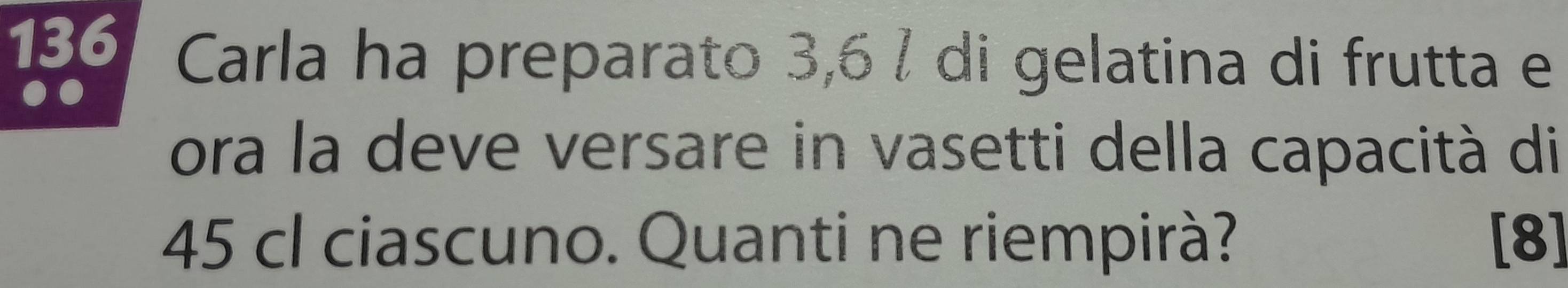 136 Carla ha preparato 3,6 / di gelatina di frutta e 
ora la deve versare in vasetti della capacità di
45 cl ciascuno. Quanti ne riempirà? [8]